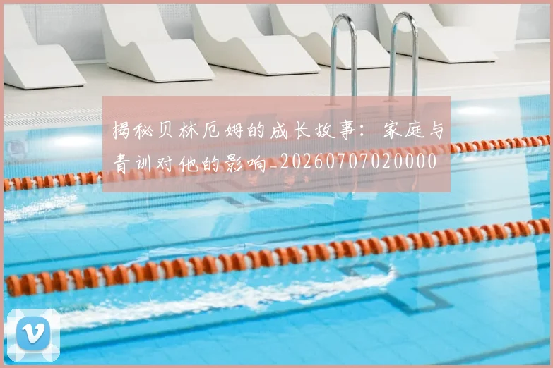 揭秘贝林厄姆的成长故事：家庭与青训对他的影响_20260707020000