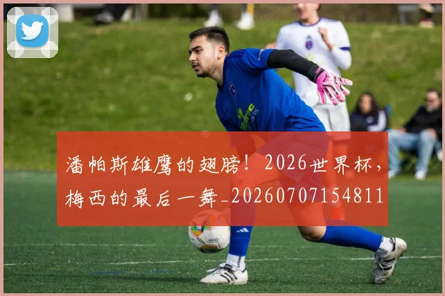 潘帕斯雄鹰的翅膀!2026世界杯,梅西的最后一舞_20260707154811