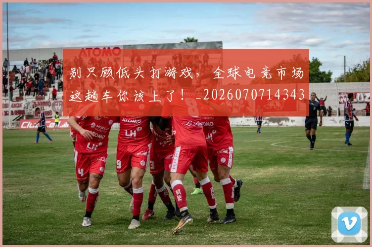 别只顾低头打游戏,全球电竞市场这趟车你该上了!_20260707143432