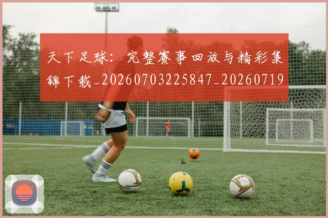 天下足球：完整赛事回放与精彩集锦下载_20260703225847_20260719172216
