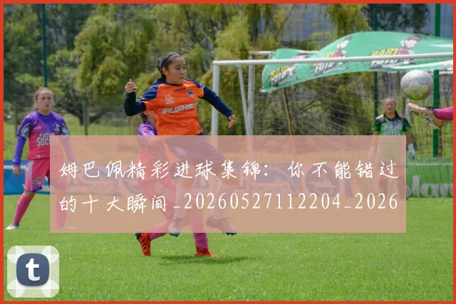 姆巴佩精彩进球集锦:你不能错过的十大瞬间_20260527112204_20260703232014