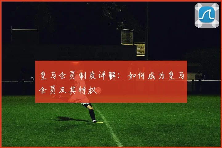 皇马会员制度详解:如何成为皇马会员及其特权