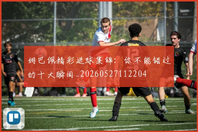 姆巴佩精彩进球集锦：你不能错过的十大瞬间_20260527112204