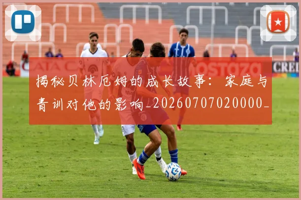 揭秘贝林厄姆的成长故事：家庭与青训对他的影响_20260707020000_20260723184417