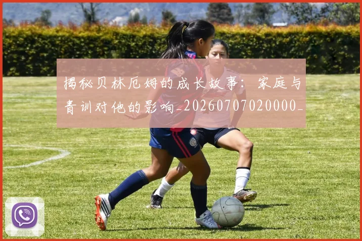 揭秘贝林厄姆的成长故事：家庭与青训对他的影响_20260707020000_20260723184417