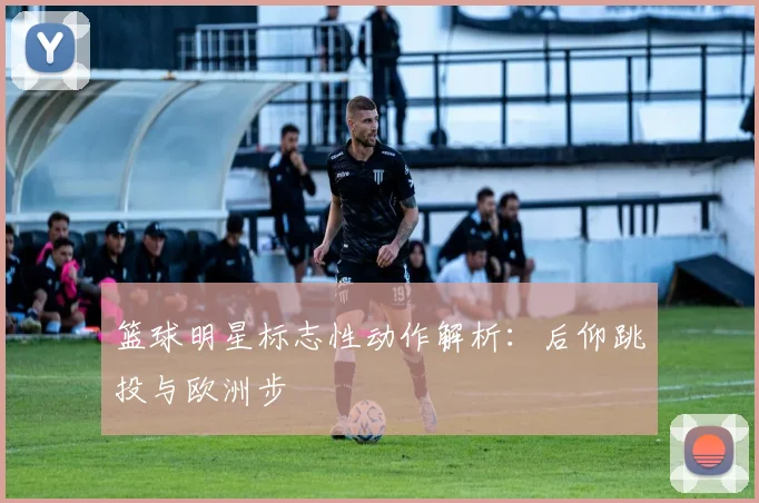 篮球明星标志性动作解析：后仰跳投与欧洲步