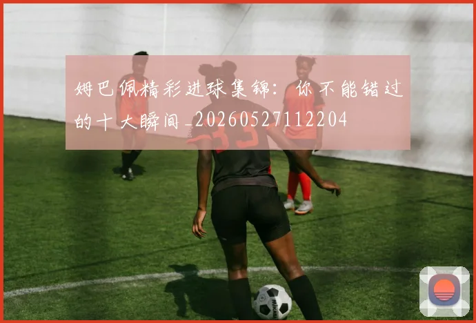 姆巴佩精彩进球集锦：你不能错过的十大瞬间_20260527112204
